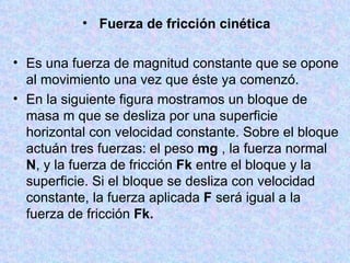   Fuerza de fricción cinética Es una fuerza de magnitud constante que se opone al movimiento una vez que éste ya comenzó.  En la siguiente figura mostramos un bloque de masa m que se desliza por una superficie horizontal con velocidad constante. Sobre el bloque actuán tres fuerzas:   el peso  mg  , la fuerza normal  N , y la fuerza de fricción  Fk  entre el bloque y la superficie. Si el bloque se desliza con velocidad constante, la fuerza aplicada  F  será igual a la fuerza de fricción  Fk. 