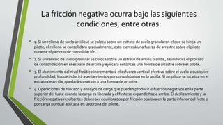 La fricción negativa ocurra bajo las siguientes
condiciones, entre otras:
• 1. Si un relleno de suelo arcilloso se coloca sobre un estrato de suelo granularen el que se hinca un
pilote, el relleno se consolidará gradualmente; esto ejercerá una fuerza de arrastre sobre el pilote
durante el periodo de consolidación.
• 2. Si un relleno de suelo granular se coloca sobre un estrato de arcilla blanda , se inducirá el proceso
de consolidación en el estrato de arcilla y ejercerá entonces una fuerza de arrastre sobre el pilote.
• 3. El abatimiento del nivel freático incrementará el esfuerzo vertical efectivo sobre el suelo a cualquier
profundidad, lo que inducirá asentamientos por consolidación en la arcilla. Si un pilote se localiza en el
estrato de arcilla ,quedará sometido a una fuerza de arrastre.
• 4. Operaciones de hincado y ensayos de carga que pueden producir esfuerzos negativos en la parte
superior del fuste cuando la carga es liberada y el fuste se expande hacia arriba. El deslizamiento y la
fricción negativa resultantes deben ser equilibrados por fricción positiva en la parte inferior del fuste o
por carga puntual aplicada en la corona del pilote.
 