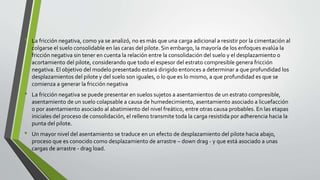 • La fricción negativa, como ya se analizó, no es más que una carga adicional a resistir por la cimentación al
colgarse el suelo consolidable en las caras del pilote. Sin embargo, la mayoría de los enfoques evalúa la
fricción negativa sin tener en cuenta la relación entre la consolidación del suelo y el desplazamiento o
acortamiento del pilote, considerando que todo el espesor del estrato compresible genera fricción
negativa. El objetivo del modelo presentado estará dirigido entonces a determinar a que profundidad los
desplazamientos del pilote y del suelo son iguales, o lo que es lo mismo, a que profundidad es que se
comienza a generar la fricción negativa
• La fricción negativa se puede presentar en suelos sujetos a asentamientos de un estrato compresible,
asentamiento de un suelo colapsable a causa de humedecimiento, asentamiento asociado a licuefacción
o por asentamiento asociado al abatimiento del nivel freático, entre otras causa probables. En las etapas
iniciales del proceso de consolidación, el relleno transmite toda la carga resistida por adherencia hacia la
punta del pilote.
• Un mayor nivel del asentamiento se traduce en un efecto de desplazamiento del pilote hacia abajo,
proceso que es conocido como desplazamiento de arrastre – down drag - y que está asociado a unas
cargas de arrastre - drag load.
 