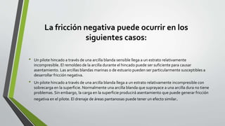 La fricción negativa puede ocurrir en los
siguientes casos:
• Un pilote hincado a través de una arcilla blanda sensible llega a un estrato relativamente
incompresible. El remoldeo de la arcilla durante el hincado puede ser suficiente para causar
asentamiento. Las arcillas blandas marinas o de estuario pueden ser particularmente susceptibles a
desarrollar fricción negativa.
• Un pilote hincado a través de una arcilla blanda llega a un estrato relativamente incompresible con
sobrecarga en la superficie. Normalmente una arcilla blanda que suprayace a una arcilla dura no tiene
problemas. Sin embargo, la carga en la superficie producirá asentamiento que puede generar fricción
negativa en el pilote. El drenaje de áreas pantanosas puede tener un efecto similar.
 