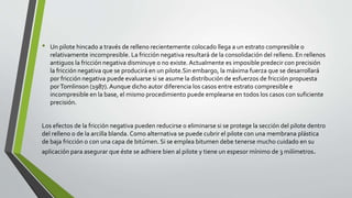 • Un pilote hincado a través de relleno recientemente colocado llega a un estrato compresible o
relativamente incompresible. La fricción negativa resultará de la consolidación del relleno. En rellenos
antiguos la fricción negativa disminuye o no existe. Actualmente es imposible predecir con precisión
la fricción negativa que se producirá en un pilote.Sin embargo, la máxima fuerza que se desarrollará
por fricción negativa puede evaluarse si se asume la distribución de esfuerzos de fricción propuesta
porTomlinson (1987). Aunque dicho autor diferencia los casos entre estrato compresible e
incompresible en la base, el mismo procedimiento puede emplearse en todos los casos con suficiente
precisión.
Los efectos de la fricción negativa pueden reducirse o eliminarse si se protege la sección del pilote dentro
del relleno o de la arcilla blanda. Como alternativa se puede cubrir el pilote con una membrana plástica
de baja fricción o con una capa de bitúmen. Si se emplea bitumen debe tenerse mucho cuidado en su
aplicación para asegurar que éste se adhiere bien al pilote y tiene un espesor mínimo de 3 milímetros.
 