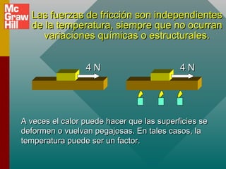 Las fuerzas de fricción son independientes
Las fuerzas de fricción son independientes
de la temperatura, siempre que no ocurran
de la temperatura, siempre que no ocurran
variaciones químicas o estructurales.
variaciones químicas o estructurales.
4
4 N
N 4 N
4 N
A veces el calor puede hacer que las superficies se
A veces el calor puede hacer que las superficies se
deformen o vuelvan pegajosas. En tales casos, la
deformen o vuelvan pegajosas. En tales casos, la
temperatura puede ser un factor.
temperatura puede ser un factor.
 