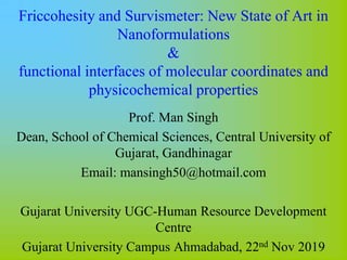 Friccohesity and Survismeter: New State of Art in
Nanoformulations
&
functional interfaces of molecular coordinates and
physicochemical properties
Prof. Man Singh
Dean, School of Chemical Sciences, Central University of
Gujarat, Gandhinagar
Email: mansingh50@hotmail.com
Gujarat University UGC-Human Resource Development
Centre
Gujarat University Campus Ahmadabad, 22nd Nov 2019
 