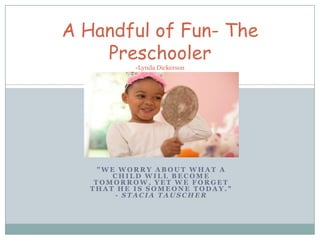A Handful of Fun- The
    Preschooler
           -Lynda Dickerson

                  1




     "WE WORRY ABOUT WHAT A
        CHILD WILL BECOME
    TOMORROW, YET WE FORGET
   THAT HE IS SOMEONE TODAY."
        - STACIA TAUSCHER
 