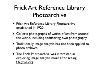 Frick Art Reference Library
Photoarchive
• Frick Art Reference Library Photoarchive
established in 1920.	

• Collects photographs of works of art from around
the world, including sponsoring own photography. 	

• Traditionally image analysis has not been applied to
photo archives.	

• The Frick Photoarchive was interested in
exploring image analysis more after seeing 
Ukiyo-e.org.
 