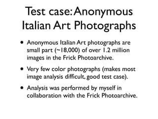 Test case:Anonymous
Italian Art Photographs
• Anonymous Italian Art photographs are
small part (~18,000) of over 1.2 million
images in the Frick Photoarchive.	

• Very few color photographs (makes most
image analysis difﬁcult, good test case).	

• Analysis was performed by myself in
collaboration with the Frick Photoarchive.
 