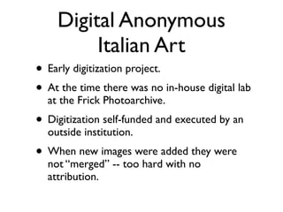 Digital Anonymous
Italian Art
• Early digitization project.	

• At the time there was no in-house digital lab
at the Frick Photoarchive.	

• Digitization self-funded and executed by an
outside institution.	

• When new images were added they were
not “merged” -- too hard with no
attribution.
 