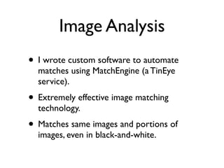 Image Analysis
• I wrote custom software to automate
matches using MatchEngine (a TinEye
service).	

• Extremely effective image matching
technology.	

• Matches same images and portions of
images, even in black-and-white.
 