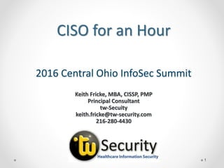 2016 Central Ohio InfoSec Summit
1
Keith Fricke, MBA, CISSP, PMP
Principal Consultant
tw-Secuity
keith.fricke@tw-security.com
216-280-4430
CISO for an Hour
 
