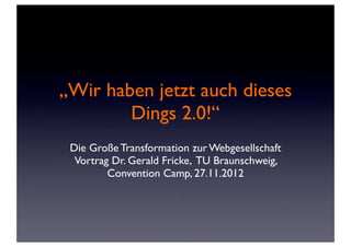„Wir haben jetzt auch dieses
        Dings 2.0!“
 Die Große Transformation zur Webgesellschaft
  Vortrag Dr. Gerald Fricke, TU Braunschweig,
         Convention Camp, 27.11.2012
 