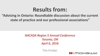 Results from:
“Advising in Ontario: Roundtable discussion about the current
state of practice and our professional associations”
NACADA Region 5 Annual Conference
Toronto, ON
April 6, 2016
Tim Fricker
 