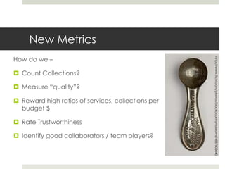 New Metrics
How do we –




                                                    http://www.flickr.com/photos/blackcountrymuseums/4887803840
 Count Collections?

 Measure “quality”?

 Reward high ratios of services, collections per
  budget $

 Rate Trustworthiness

 Identify good collaborators / team players?
 