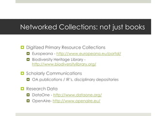 Networked Collections: not just books

 Digitized Primary Resource Collections
   Europeana - http://www.europeana.eu/portal/
   Biodiversity Heritage Library -
    http://www.biodiversitylibrary.org/

 Scholarly Communications
   OA publications / IR’s, disciplinary depositories

 Research Data
   DataOne - http://www.dataone.org/
   OpenAire- http://www.openaire.eu/
 