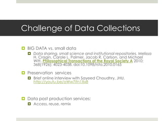 Challenge of Data Collections

 BIG DATA vs. small data
   Data sharing, small science and institutional repositories. Melissa
    H. Cragin, Carole L. Palmer, Jacob R. Carlson, and Michael
    Witt. Philosophical Transactions of the Royal Society A 2010;
    368(1926): 4023-4038. doi:10.1098/rsta.2010.0165

 Preservation services
   Brief online interview with Sayeed Choudhry, JHU.
    http://youtu.be/oWw7Ifn1Xx8



 Data post production services:
   Access, reuse, remix
 
