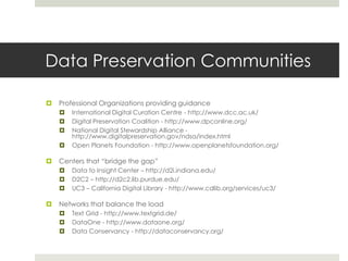 Data Preservation Communities

   Professional Organizations providing guidance
       International Digital Curation Centre - http://www.dcc.ac.uk/
       Digital Preservation Coalition - http://www.dpconline.org/
       National Digital Stewardship Alliance -
        http://www.digitalpreservation.gov/ndsa/index.html
       Open Planets Foundation - http://www.openplanetsfoundation.org/

   Centers that “bridge the gap”
       Data to Insight Center – http://d2i.indiana.edu/
       D2C2 – http://d2c2.lib.purdue.edu/
       UC3 – California Digital Library - http://www.cdlib.org/services/uc3/

   Networks that balance the load
       Text Grid - http://www.textgrid.de/
       DataOne - http://www.dataone.org/
       Data Conservancy - http://dataconservancy.org/
 