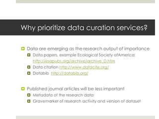 Why prioritize data curation services?

 Data are emerging as the research output of importance
   Data papers, example Ecological Society ofAmerica:
     http://esapubs.org/archive/archive_D.htm
   Data citation http://www.datacite.org/
   Databib http://databib.org/


 Published journal articles will be less important
   Metadata of the research data
   Gravemarker of research activity and version of dataset
 