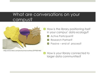 What are conversations on your
            campus?

                                                        How is the library positioning itself
                                                         in your campus’ data ecology?
                                                           Active Participant?
                                                           Research Partner?
                                                           Passive – end of process?

http://www.flickr.com/photos/marcwathieu/2979581445/

                                                        How is your library connected to
                                                         larger data communities?
 