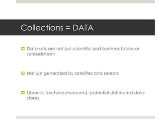 Collections = DATA

 Data sets are not just scientific and business tables or
  spreadsheets



 Not just generated by satellites and sensors



 Libraries (archives,museums): potential distributed data
  stores
 