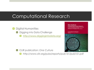 Computational Research

 Digital Humanities
   Digging into Data Challenge
      http://www.diggingintodata.org/




   CLIR publication: One Culture
      http://www.clir.org/pubs/reports/pub151/pub151.pdf
 