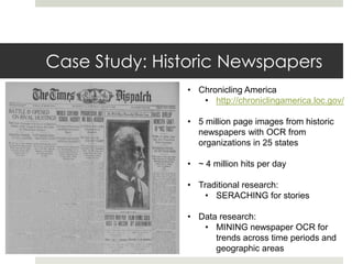 Case Study: Historic Newspapers
               • Chronicling America
                  • http://chroniclingamerica.loc.gov/

               • 5 million page images from historic
                 newspapers with OCR from
                 organizations in 25 states

               • ~ 4 million hits per day

               • Traditional research:
                   • SERACHING for stories

               • Data research:
                  • MINING newspaper OCR for
                     trends across time periods and
                     geographic areas
 