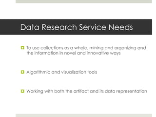 Data Research Service Needs

 To use collections as a whole, mining and organizing and
  the information in novel and innovative ways



 Algorithmic and visualization tools



 Working with both the artifact and its data representation
 