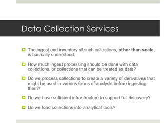 Data Collection Services

 The ingest and inventory of such collections, other than scale,
  is basically understood.

 How much ingest processing should be done with data
  collections, or collections that can be treated as data?

 Do we process collections to create a variety of derivatives that
  might be used in various forms of analysis before ingesting
  them?

 Do we have sufficient infrastructure to support full discovery?

 Do we load collections into analytical tools?
 