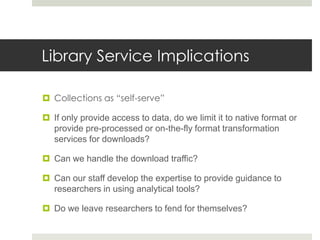 Library Service Implications

 Collections as “self-serve”

 If only provide access to data, do we limit it to native format or
  provide pre-processed or on-the-fly format transformation
  services for downloads?

 Can we handle the download traffic?

 Can our staff develop the expertise to provide guidance to
  researchers in using analytical tools?

 Do we leave researchers to fend for themselves?
 