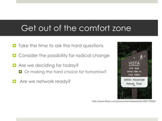 Get out of the comfort zone

 Take the time to ask the hard questions

 Consider the possibility for radical change

 Are we deciding for today?
   Or making the hard choice for tomorrow?

 Are we network ready?



                                    http://www.flickr.com/photos/iamthebestartist/203179552/
 