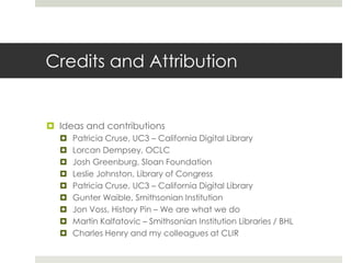 Credits and Attribution


 Ideas and contributions
     Patricia Cruse, UC3 – California Digital Library
     Lorcan Dempsey, OCLC
     Josh Greenburg, Sloan Foundation
     Leslie Johnston, Library of Congress
     Patricia Cruse, UC3 – California Digital Library
     Gunter Waible, Smithsonian Institution
     Jon Voss, History Pin – We are what we do
     Martin Kalfatovic – Smithsonian Institution Libraries / BHL
     Charles Henry and my colleagues at CLIR
 