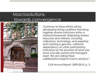 Macrosolutions:
towards convergence
           “Common to these efforts will be
           developing strong coalitions that bring
           together diverse institutions within a
           national framework; federating shared
           resources and interests, including
           collections, technology, and expertise;
           and creating a genuine, volitional
           dependency on other participating
           institutions for the provision of what was
           once a locally owned and managed
           asset. We are calling these
           collaborative projects macro solutions.”

               CLIR Annual Report, 2009-2010, p. 3
 