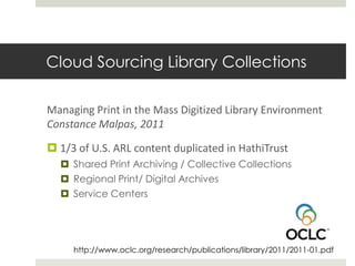 Cloud Sourcing Library Collections

Managing Print in the Mass Digitized Library Environment
Constance Malpas, 2011

 1/3 of U.S. ARL content duplicated in HathiTrust
   Shared Print Archiving / Collective Collections
   Regional Print/ Digital Archives
   Service Centers




     http://www.oclc.org/research/publications/library/2011/2011-01.pdf
 
