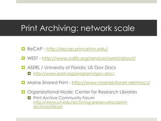 Print Archiving: network scale

 ReCAP - http://recap.princeton.edu/

 WEST - http://www.cdlib.org/services/west/about/

 ASERL / University of Florida: US Gov Docs
   http://www.aserl.org/programs/gov-doc/

 Maine Shared Print - http://www.maineinfonet.net/mscs/

 Organizational Node: Center for Research Libraries
   Print Archive Community Forum
    http://www.crl.edu/archiving-preservation/print-
    archives/forum
 