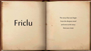 Friclu 
The story that was begin 
from the deepest mind 
and over to the story 
that was create 
 