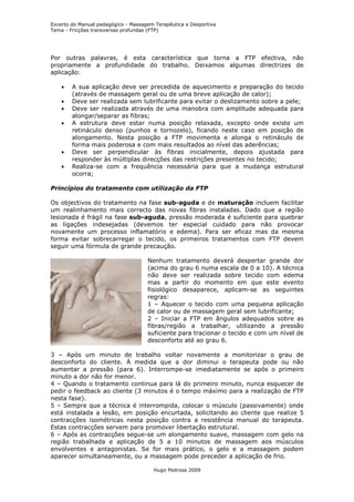 Excerto do Manual pedagógico - Massagem Terapêutica e Desportiva
Tema - Fricções transversas profundas (FTP)




Por outras palavras, é esta característica que torna a FTP efectiva, não
propriamente a profundidade do trabalho. Deixamos algumas directrizes de
aplicação:

    •   A sua aplicação deve ser precedida de aquecimento e preparação do tecido
        (através de massagem geral ou de uma breve aplicação de calor);
    •   Deve ser realizada sem lubrificante para evitar o deslizamento sobre a pele;
    •   Deve ser realizada através de uma manobra com amplitude adequada para
        alongar/separar as fibras;
    •   A estrutura deve estar numa posição relaxada, excepto onde existe um
        retináculo denso (punhos e tornozelo), ficando neste caso em posição de
        alongamento. Nesta posição a FTP movimenta e alonga o retináculo de
        forma mais poderosa e com mais resultados ao nível das aderências;
    •   Deve ser perpendicular às fibras inicialmente, depois ajustada para
        responder às múltiplas direcções das restrições presentes no tecido;
    •   Realiza-se com a frequência necessária para que a mudança estrutural
        ocorra;

Princípios do tratamento com utilização da FTP

Os objectivos do tratamento na fase sub-aguda e de maturação incluem facilitar
um realinhamento mais correcto das novas fibras instaladas. Dado que a região
lesionada é frágil na fase sub-aguda, pressão moderada é suficiente para quebrar
as ligações indesejadas (devemos ter especial cuidado para não provocar
novamente um processo inflamatório e edema). Para ser eficaz mas da mesma
forma evitar sobrecarregar o tecido, os primeiros tratamentos com FTP devem
seguir uma fórmula de grande precaução.

                                     Nenhum tratamento deverá despertar grande dor
                                     (acima do grau 6 numa escala de 0 a 10). A técnica
                                     não deve ser realizada sobre tecido com edema
                                     mas a partir do momento em que este evento
                                     fisiológico desaparece, aplicam-se as seguintes
                                     regras:
                                     1 – Aquecer o tecido com uma pequena aplicação
                                     de calor ou de massagem geral sem lubrificante;
                                     2 – Iniciar a FTP em ângulos adequados sobre as
                                     fibras/região a trabalhar, utilizando a pressão
                                     suficiente para tracionar o tecido e com um nível de
                                     desconforto até ao grau 6.

3 – Após um minuto de trabalho voltar novamente a monitorizar o grau de
desconforto do cliente. À medida que a dor diminui o terapeuta pode ou não
aumentar a pressão (para 6). Interrompe-se imediatamente se após o primeiro
minuto a dor não for menor.
4 – Quando o tratamento continua para lá do primeiro minuto, nunca esquecer de
pedir o feedback ao cliente (3 minutos é o tempo máximo para a realização de FTP
nesta fase).
5 – Sempre que a técnica é interrompida, colocar o músculo (passivamente) onde
está instalada a lesão, em posição encurtada, solicitando ao cliente que realize 5
contracções isométricas nesta posição contra a resistência manual do terapeuta.
Estas contracções servem para promover libertação estrutural.
6 – Após as contracções segue-se um alongamento suave, massagem com gelo na
região trabalhada e aplicação de 5 a 10 minutos de massagem aos músculos
envolventes e antagonistas. Se for mais prático, o gelo e a massagem podem
aparecer simultaneamente, ou a massagem pode preceder a aplicação de frio.

                                       Hugo Pedrosa 2009
 