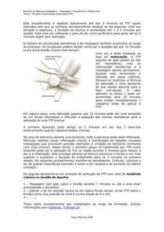 Excerto do Manual pedagógico - Massagem Terapêutica e Desportiva
Tema - Fricções transversas profundas (FTP)



Este procedimento é repetido diariamente até aos 3 minutos de FTP sejam
tolerados sem que se verifique dor/desconforto residual no dia seguinte. Uma vez
atingido o objectivo, a duração da técnica é aumentada em 1 a 2 minutos por
sessão, mais uma vez utilizando o grau de dor como parâmetro para parar até os 5
minutos sejam bem tolerados.

O número de contracções isométricas e de massagem também aumentam ao longo
do processo. Os terapeutas podem decidir continuar a duração até aos 10 minutos
numa única sessão (nunca mais tempo).
                                                 Uma vez a lesão instalada na
                                                 fase de maturação, a FTP
                                                 seguida de gelo podem já não
                                                 ser     necessários,    mas     as
                                                 contracções isométricas e a
                                                 massagem devem permanecer.
                                                 Quando esta ferramenta é
                                                 utilizada em casos crónicos,
                                                 fibroses ou cicatrizes, a fórmula
                                                 de aplicação é mais agressiva
                                                 do que aquela descrita para a
                                                 fase     sub-aguda.     O    calor
                                                 aplicado no passo 1 pode ser
                                                 aumentado para 10 minutos
                                                 para moldar completamente o
                                                 colagénio antes de aplicar a
                                                 FTP.

Em alguns casos, uma aplicação superior aos 10 minutos pode dar uma sensação
de um tecido edematoso e dificultar a palpação das marcas necessárias para a
aplicação de uma FTP precisa.

A primeira aplicação pode atingir os 5 minutos em vez dos 3 descritos
anteriormente quando tratamos lesões crónicas.

No caso de estarmos perante uma tendinite, toda a estrutura pode estar inflamada.
Estímulo repetido causa inflamação crónica e proliferação de ligações cruzadas
indesejadas que provocam grandes restrições e irritação da estrutura (entrando
num ciclo crónico). Desta forma, o primeiro passo no tratamento por FTP numa
tendinite pode ser a aplicação de frio na região durante 5 minutos para reduzir a
dor e a inflamação. Este processo permite ao técnico traccionar o tecido a um nível
superior e aumentar a duração do tratamento para os 3 minutos na primeira
sessão. Os restantes procedimentos mantêm-se semelhantes. Contudo, continua a
ser de grande importância controlar e evitar a dor residual e ao aumento do edema
(inchaço).

De seguida apresenta-se um exemplo de aplicação de FTP num caso de tendinite
crónica no tendão de Aquiles:

1 – Massagem com gelo sobre o tendão durante 7 minutos ou até a área estar
avermelhada e dormente;
2 – Colocar o pé em posição neutra ou em ligeira flexão dorsal, iniciar FTP sobre o
tendão como uma pressão de nível 6 (numa escala de 0 a 10);
3 – ……….

Todos estes procedimentos são trabalhados ao longo da formação. Solicite
informações para hpedrosa_31@sapo.pt.


                                       Hugo Pedrosa 2009
 