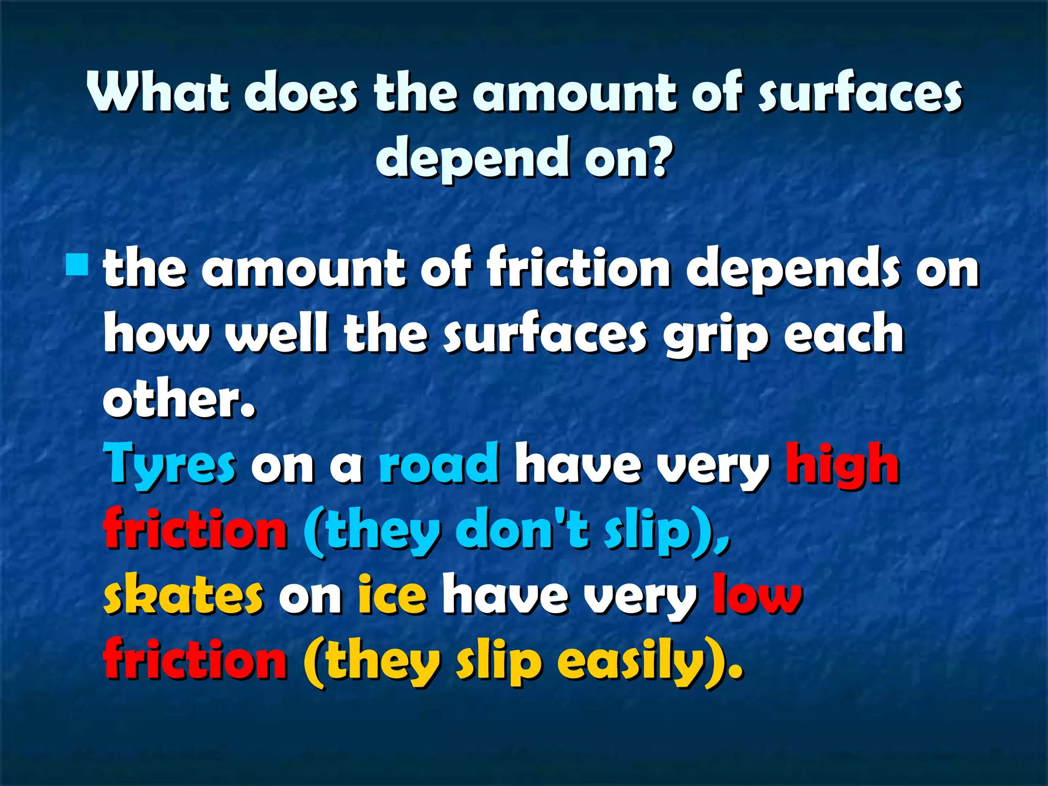 What does the amount of surfaces depend on? the amount of friction depends on how well the surfaces grip each other. Tyres  on a  road  have very  high friction   (they don't slip), skates  on  ice  have very  low friction   (they slip easily).   