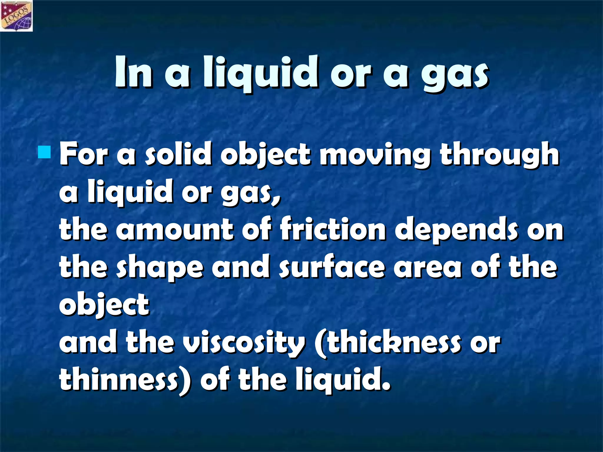 In a liquid or a gas For a solid object moving through a liquid or gas, the amount of friction depends on the shape and surface area of the object and the viscosity (thickness or thinness) of the liquid. 