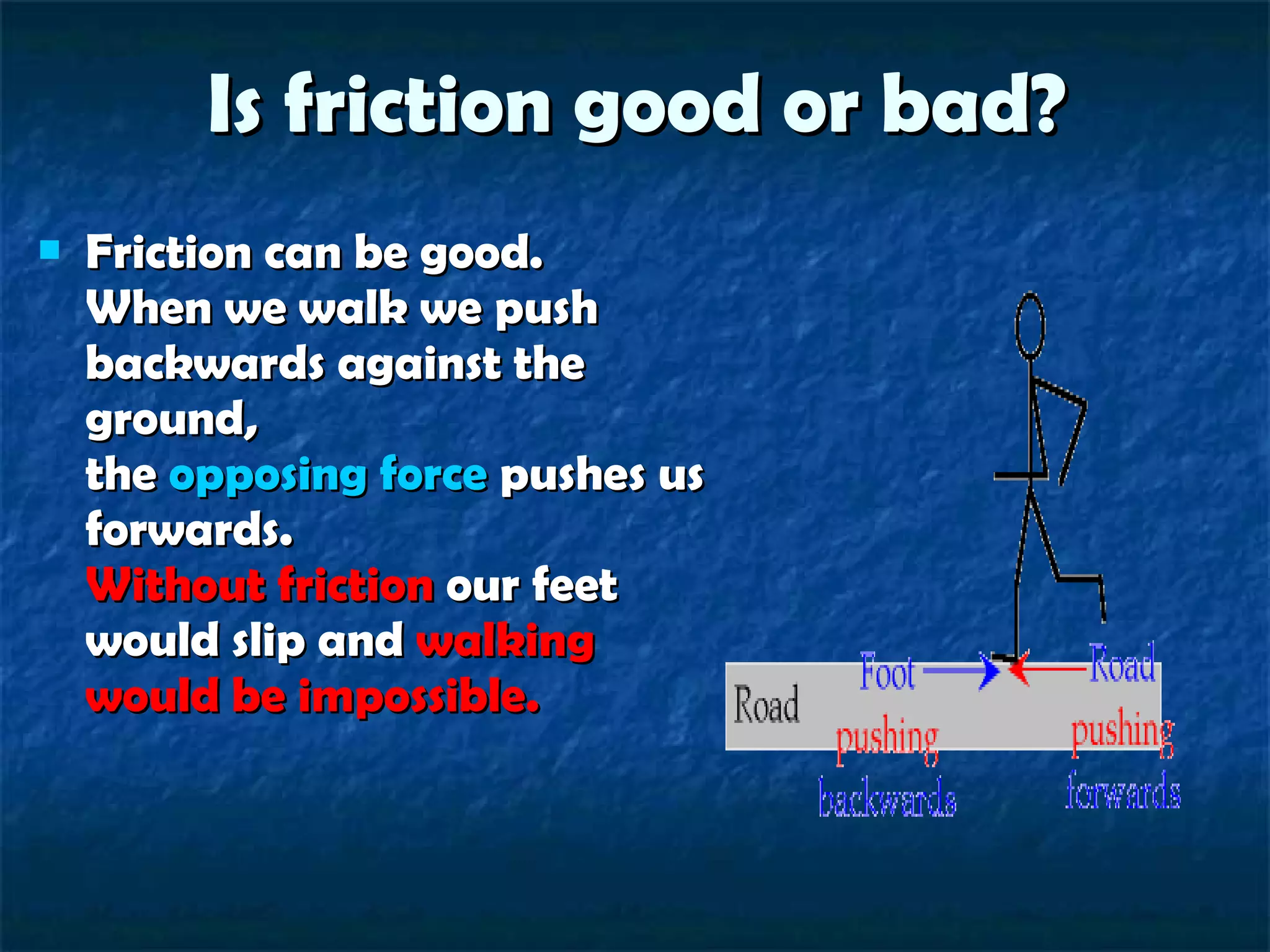Is friction good or bad? Friction can be good. When we walk we push backwards against the ground, the  opposing force  pushes us forwards. Without friction  our feet would slip and  walking would be impossible. 