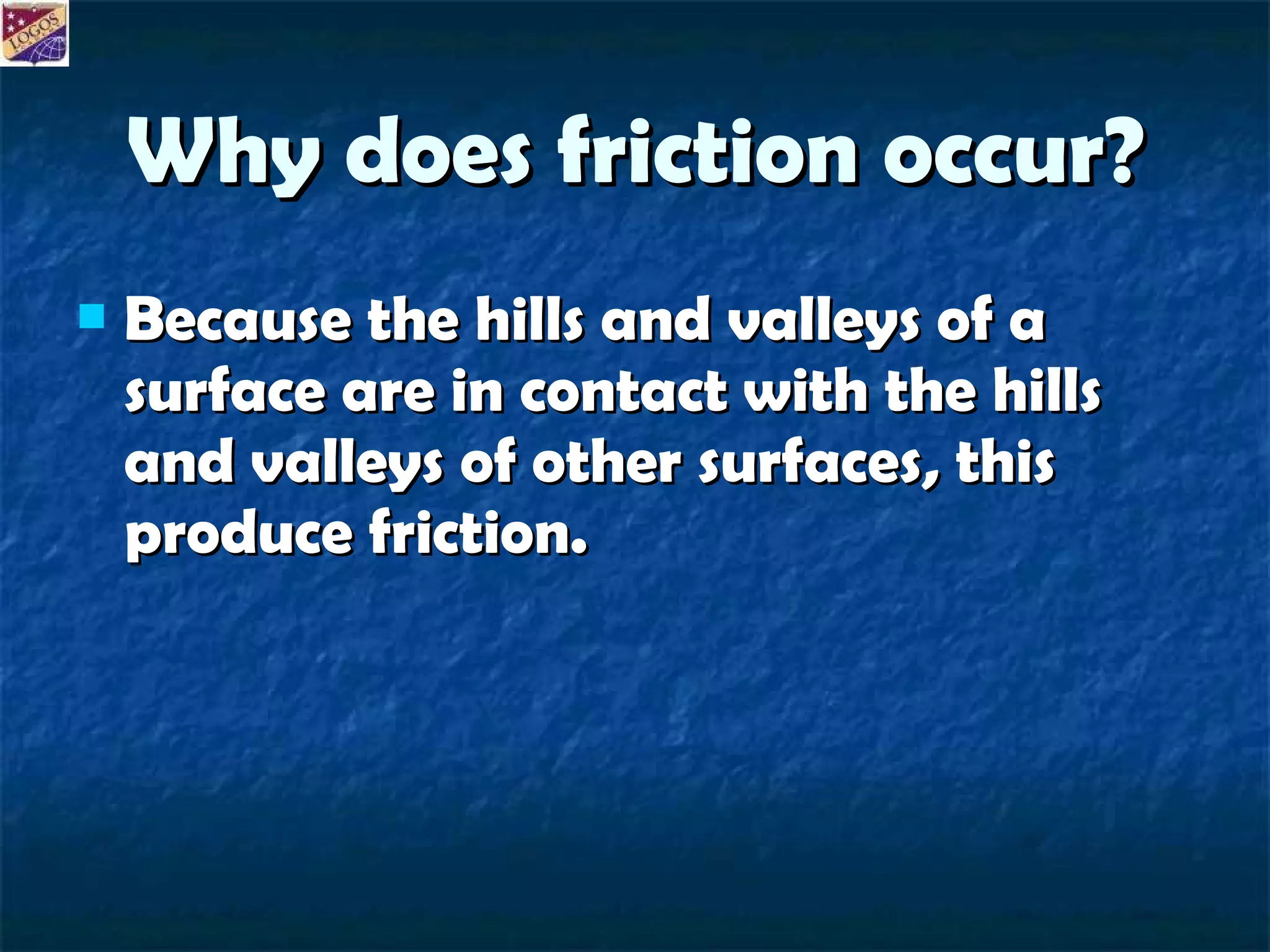 Why does friction occur? Because the hills and valleys of a surface are in contact with the hills and valleys of other surfaces, this produce friction. 