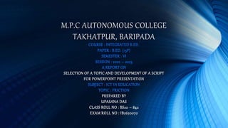 M.P.C AUTONOMOUS COLLEGE
TAKHATPUR, BARIPADA
COURSE : INTEGRATED B.ED.
PAPER : B.ED. (13P)
SEMESTER : VI
SESSION : 2022 – 2023
A REPORT ON
SELECTION OF A TOPIC AND DEVELOPMENT OF A SCRIPT
FOR POWERPOINT PRESENTATION
SUBJECT : ICT IN EDUCATION
TOPIC : FRICTION
PREPARED BY
UPASANA DAS
CLASS ROLL NO : BS20 – 842
EXAM ROLL NO : IB2620070
 