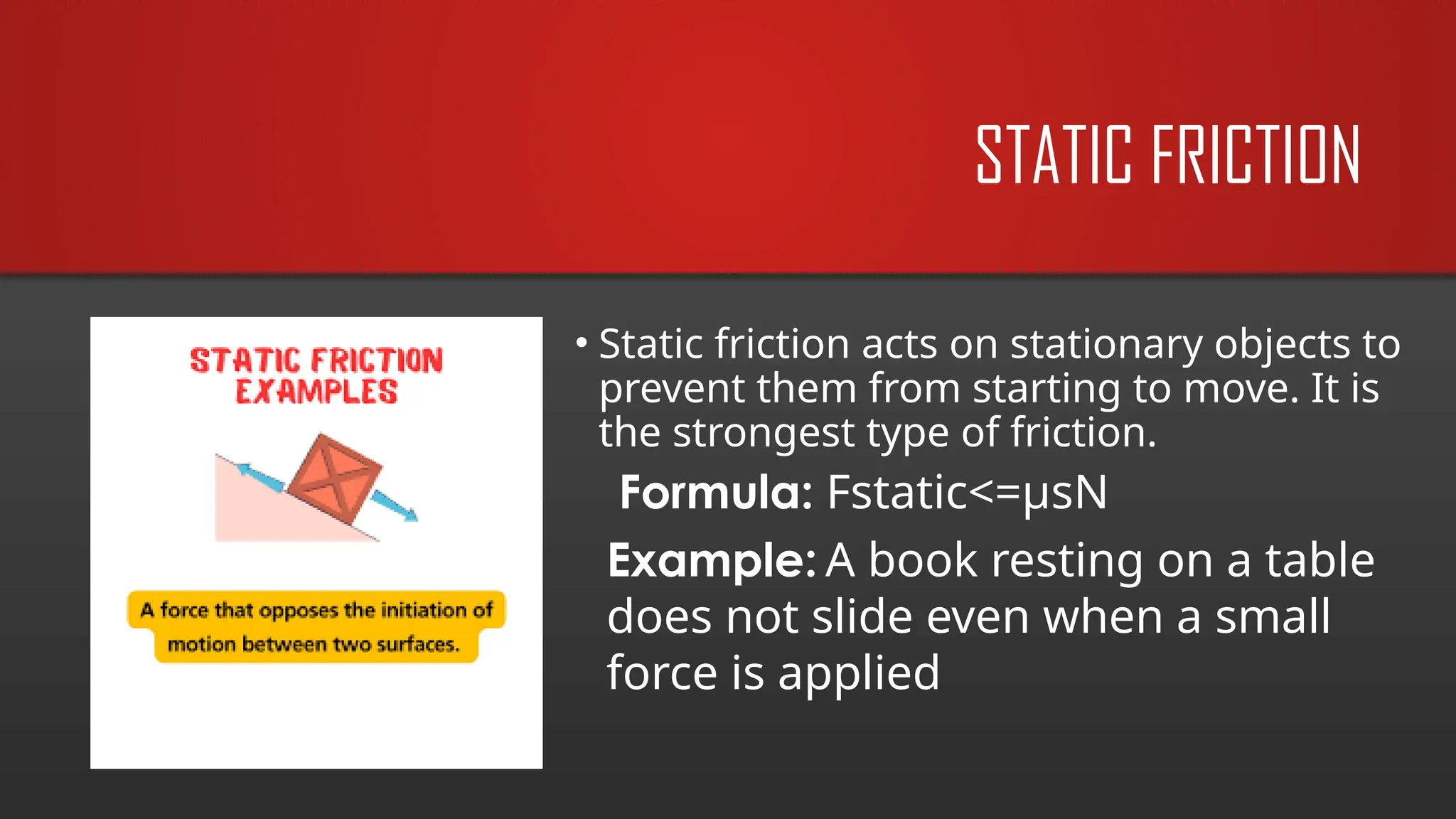 STATIC FRICTION
• Static friction acts on stationary objects to
prevent them from starting to move. It is
the strongest type of friction.
Example: A book resting on a table
does not slide even when a small
force is applied
Formula: Fstatic<=µsN
 