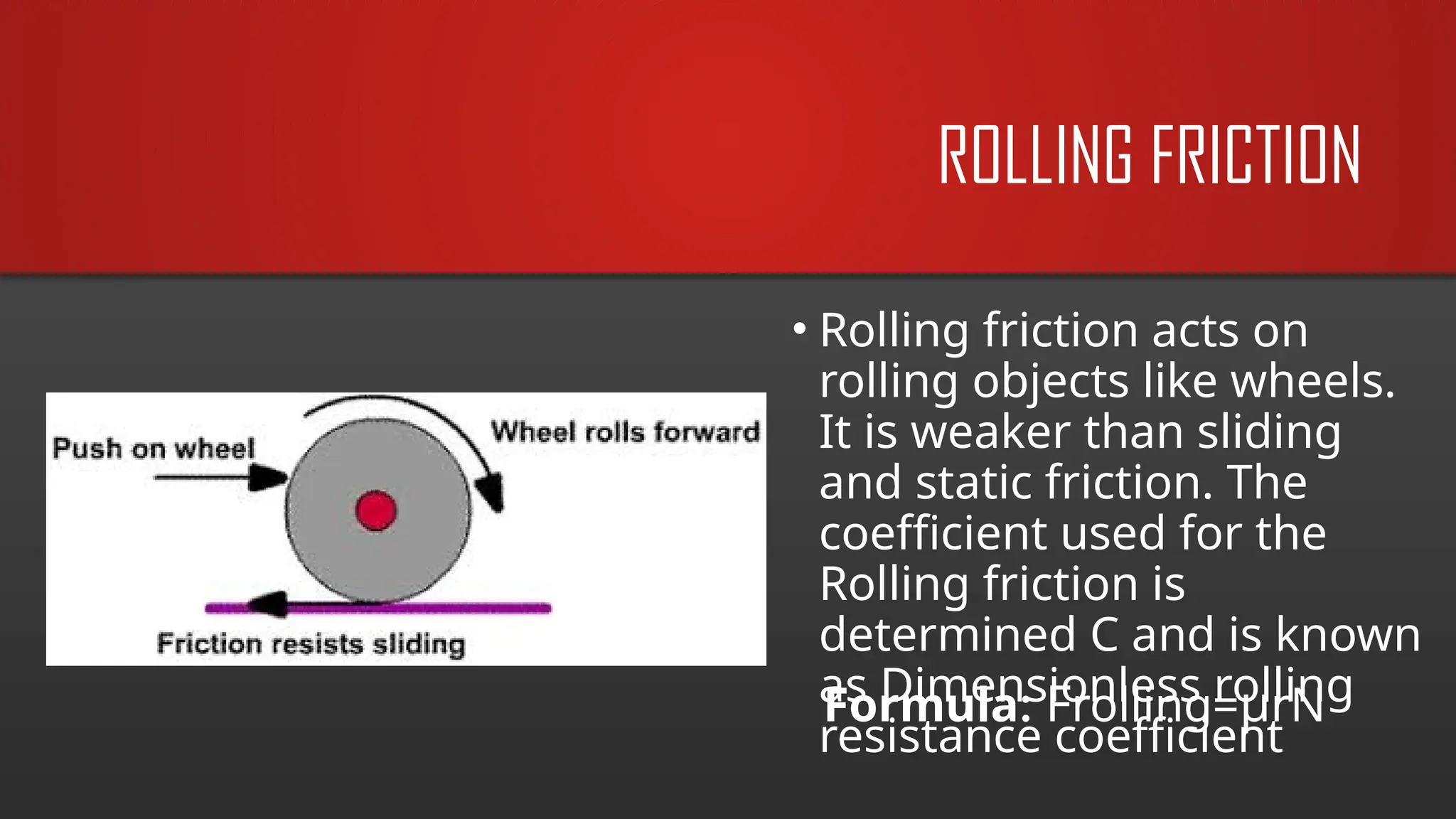ROLLING FRICTION
• Rolling friction acts on
rolling objects like wheels.
It is weaker than sliding
and static friction. The
coefficient used for the
Rolling friction is
determined C and is known
as Dimensionless rolling
resistance coefficient
Formula: Frolling=µrN
 
