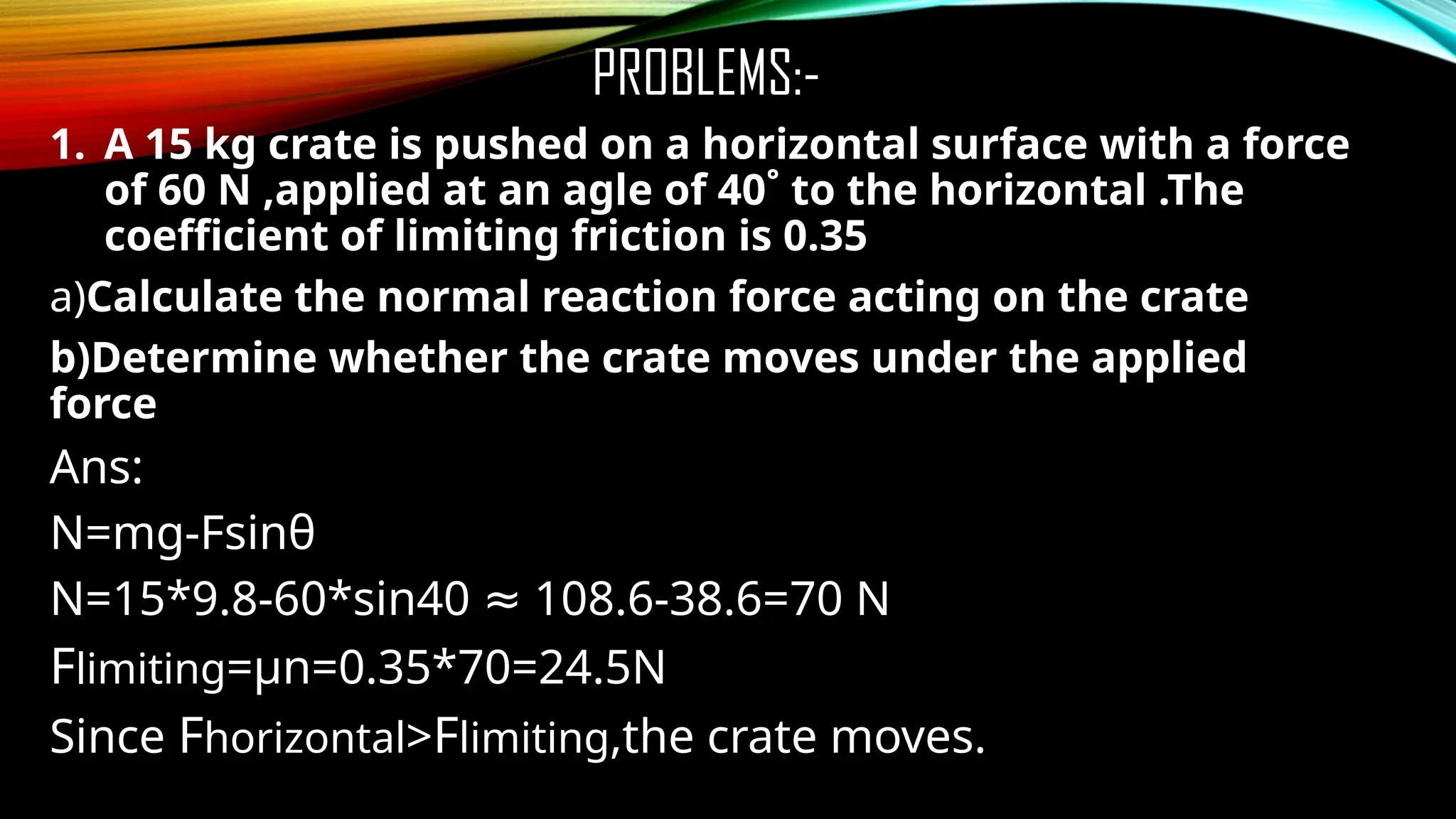 PROBLEMS:-
1. A 15 kg crate is pushed on a horizontal surface with a force
of 60 N ,applied at an agle of 40˚ to the horizontal .The
coefficient of limiting friction is 0.35
a)Calculate the normal reaction force acting on the crate
b)Determine whether the crate moves under the applied
force
Ans:
N=mg-Fsinθ
N=15*9.8-60*sin40 108.6-38.6=70 N
≈
Flimiting=µn=0.35*70=24.5N
Since Fhorizontal>Flimiting,the crate moves.
 