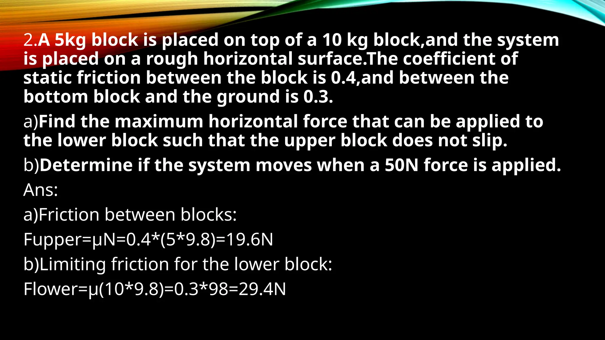 2.A 5kg block is placed on top of a 10 kg block,and the system
is placed on a rough horizontal surface.The coefficient of
static friction between the block is 0.4,and between the
bottom block and the ground is 0.3.
a)Find the maximum horizontal force that can be applied to
the lower block such that the upper block does not slip.
b)Determine if the system moves when a 50N force is applied.
Ans:
a)Friction between blocks:
Fupper=µN=0.4*(5*9.8)=19.6N
b)Limiting friction for the lower block:
Flower=µ(10*9.8)=0.3*98=29.4N
 