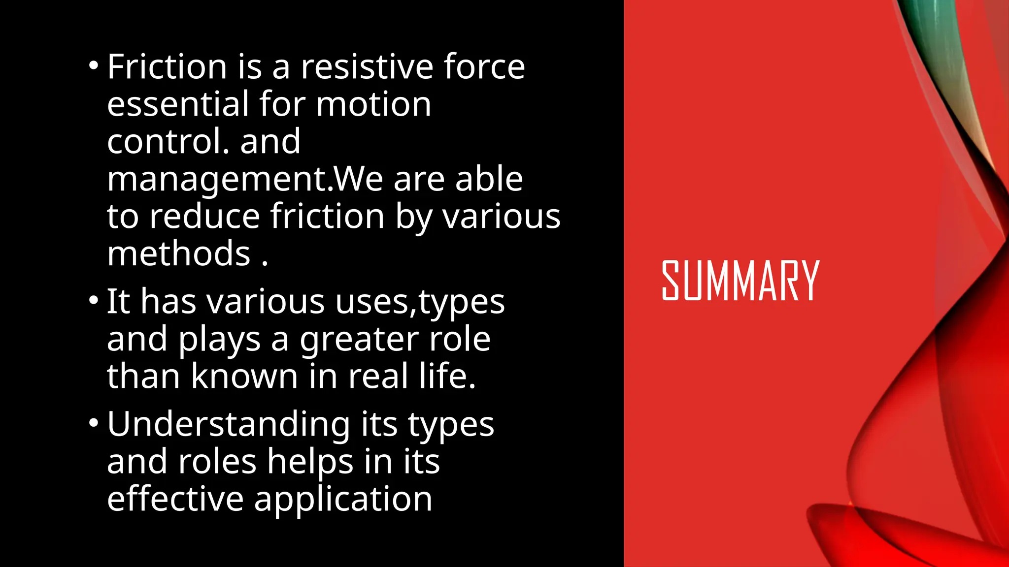 • Friction is a resistive force
essential for motion
control. and
management.We are able
to reduce friction by various
methods .
• It has various uses,types
and plays a greater role
than known in real life.
• Understanding its types
and roles helps in its
effective application
SUMMARY
 