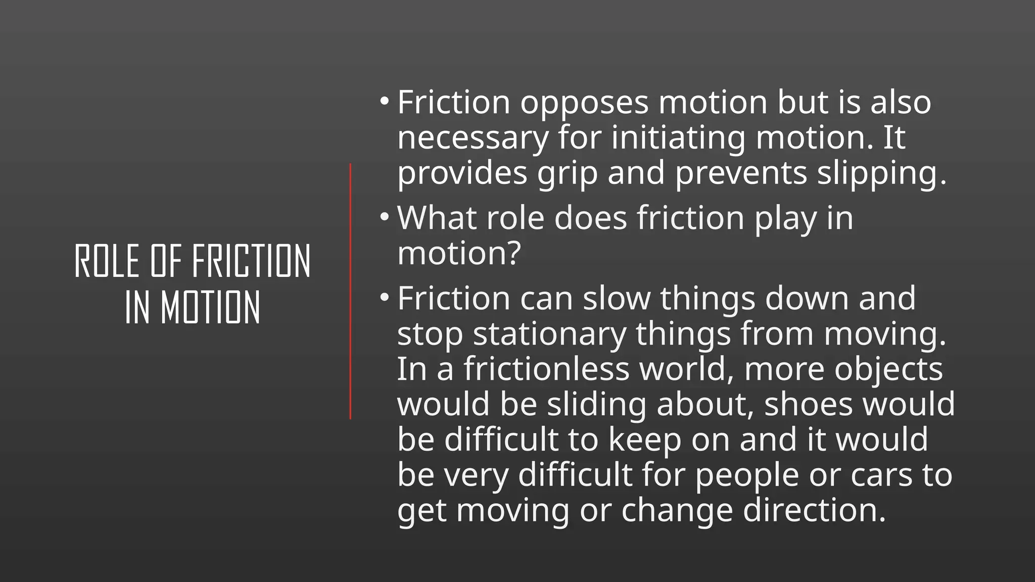 ROLE OF FRICTION
IN MOTION
• Friction opposes motion but is also
necessary for initiating motion. It
provides grip and prevents slipping.
• What role does friction play in
motion?
• Friction can slow things down and
stop stationary things from moving.
In a frictionless world, more objects
would be sliding about, shoes would
be difficult to keep on and it would
be very difficult for people or cars to
get moving or change direction.
 