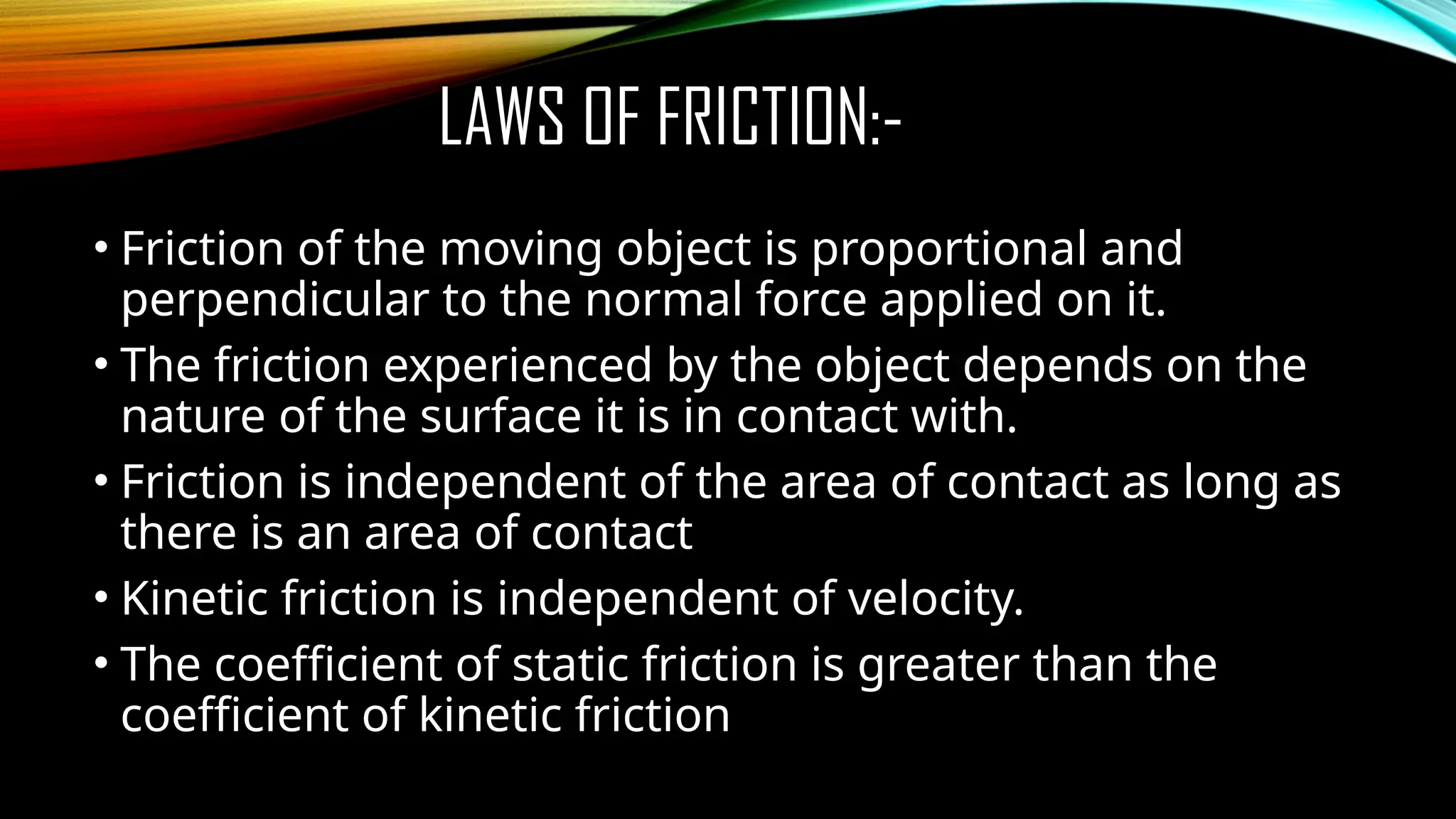 LAWS OF FRICTION:-
• Friction of the moving object is proportional and
perpendicular to the normal force applied on it.
• The friction experienced by the object depends on the
nature of the surface it is in contact with.
• Friction is independent of the area of contact as long as
there is an area of contact
• Kinetic friction is independent of velocity.
• The coefficient of static friction is greater than the
coefficient of kinetic friction
 