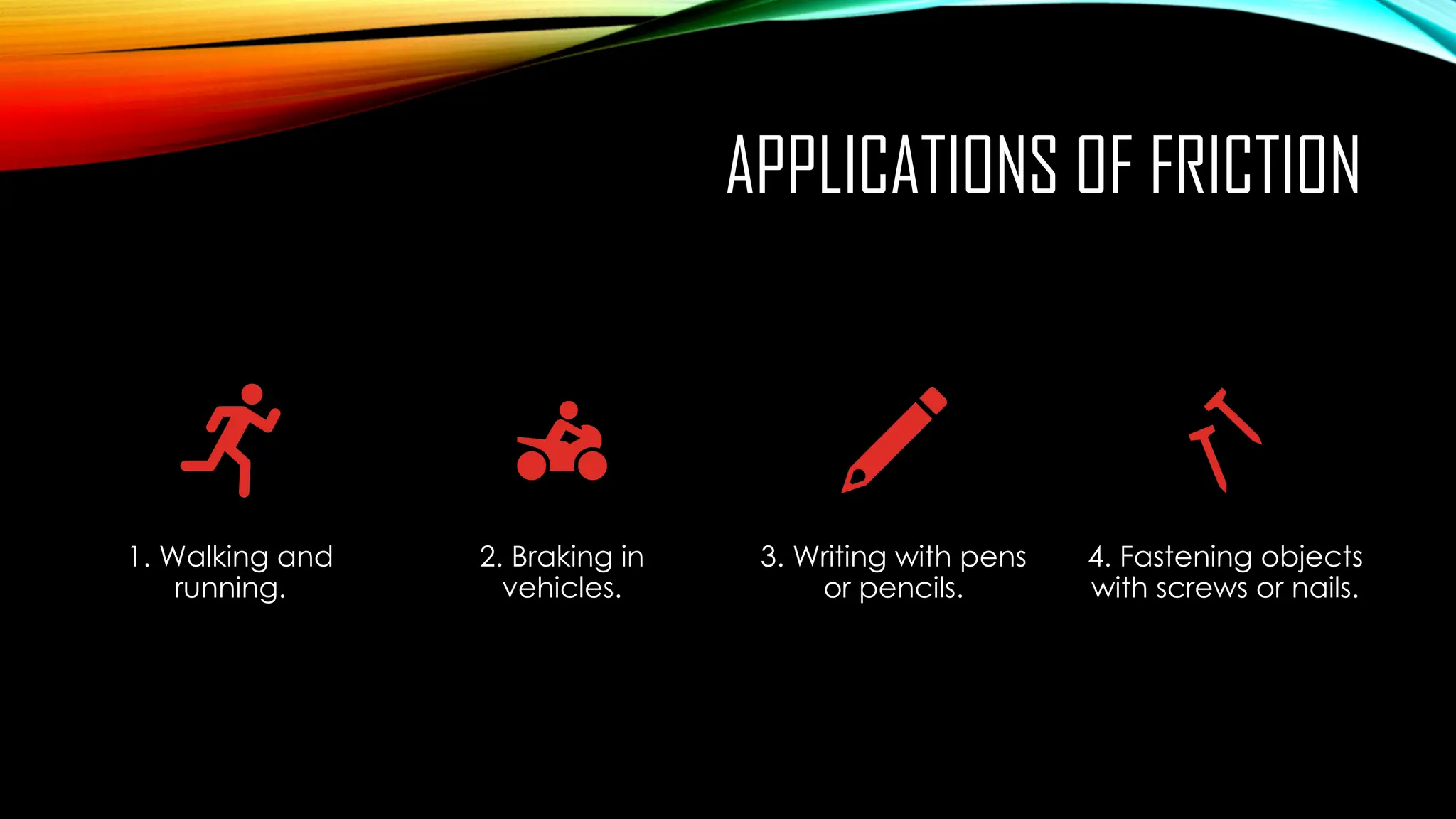 APPLICATIONS OF FRICTION
1. Walking and
running.
2. Braking in
vehicles.
3. Writing with pens
or pencils.
4. Fastening objects
with screws or nails.
 