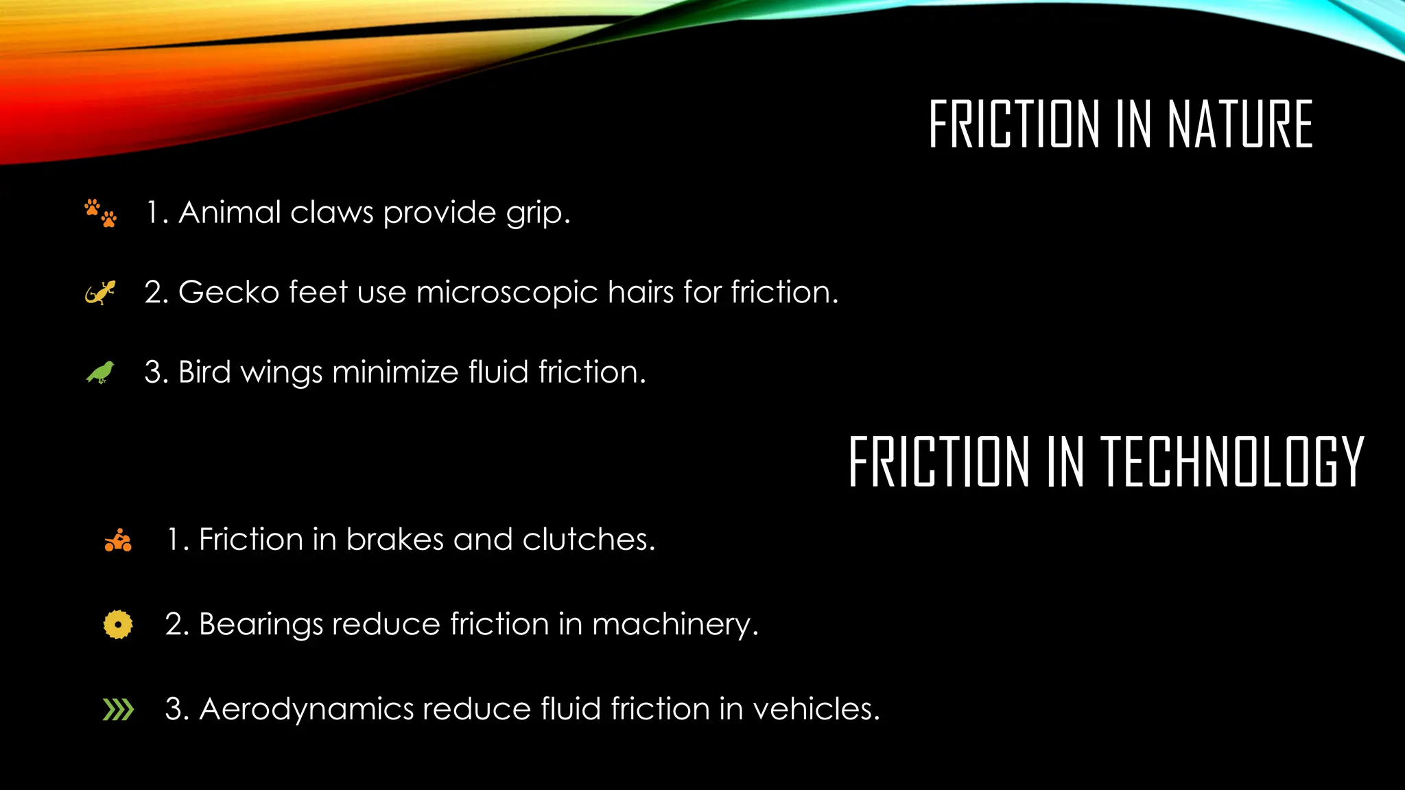 FRICTION IN NATURE
1. Animal claws provide grip.
2. Gecko feet use microscopic hairs for friction.
3. Bird wings minimize fluid friction.
FRICTION IN TECHNOLOGY
1. Friction in brakes and clutches.
2. Bearings reduce friction in machinery.
3. Aerodynamics reduce fluid friction in vehicles.
 