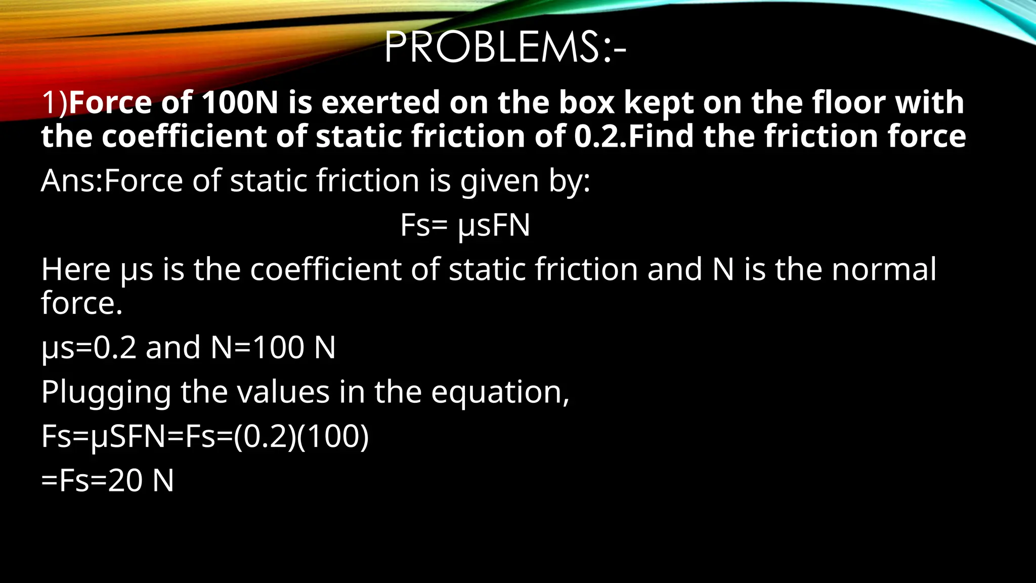 PROBLEMS:-
1)Force of 100N is exerted on the box kept on the floor with
the coefficient of static friction of 0.2.Find the friction force
Ans:Force of static friction is given by:
Fs= µsFN
Here µs is the coefficient of static friction and N is the normal
force.
µs=0.2 and N=100 N
Plugging the values in the equation,
Fs=µSFN=Fs=(0.2)(100)
=Fs=20 N
 